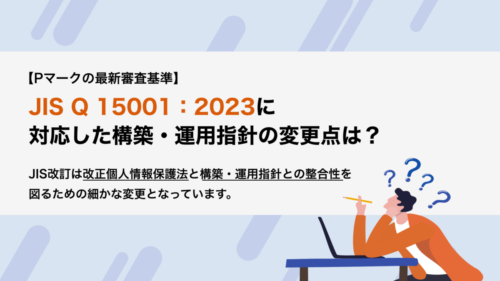 【Pマークの最新審査基準】JIS Q 15001：2023に対応した構築・運用指針の変更点は？