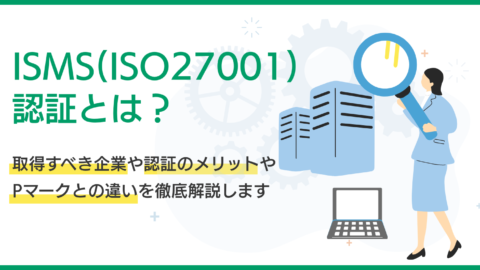 ISMS(ISO27001)認証とは？取得すべき企業や認証のメリット、Pマークとの違いを徹底解説