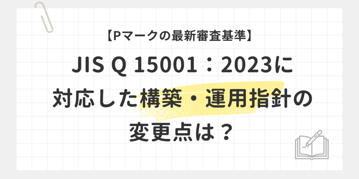 【Pマークの最新審査基準】JIS Q 15001：2023に対応した構築・運用指針の変更点は？
