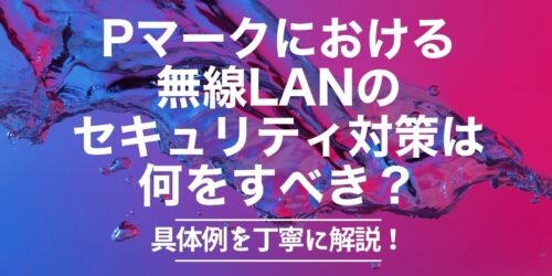 Pマークにおける無線LANのセキュリティ対策は何をすべき？具体例を丁寧に解説！