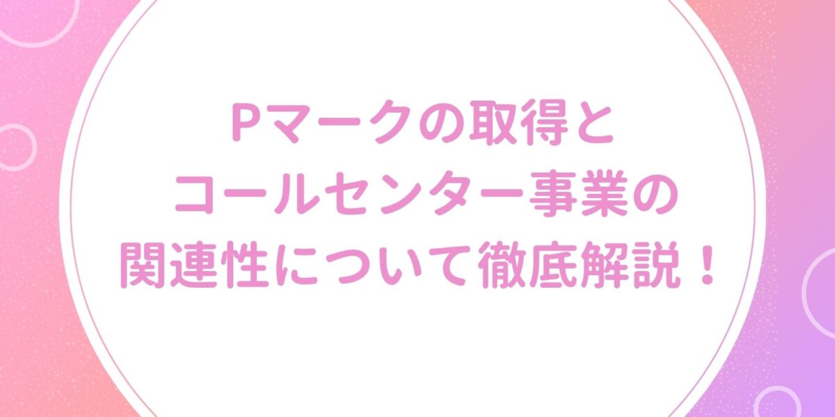 Pマークの取得とコールセンター事業の関連性について徹底解説!