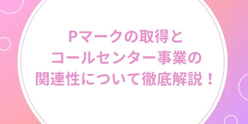Pマークの取得とコールセンター事業の関連性について徹底解説!