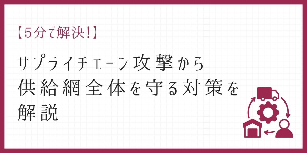 【5分で解決!】サプライチェーン攻撃から供給網全体を守る対策を解説